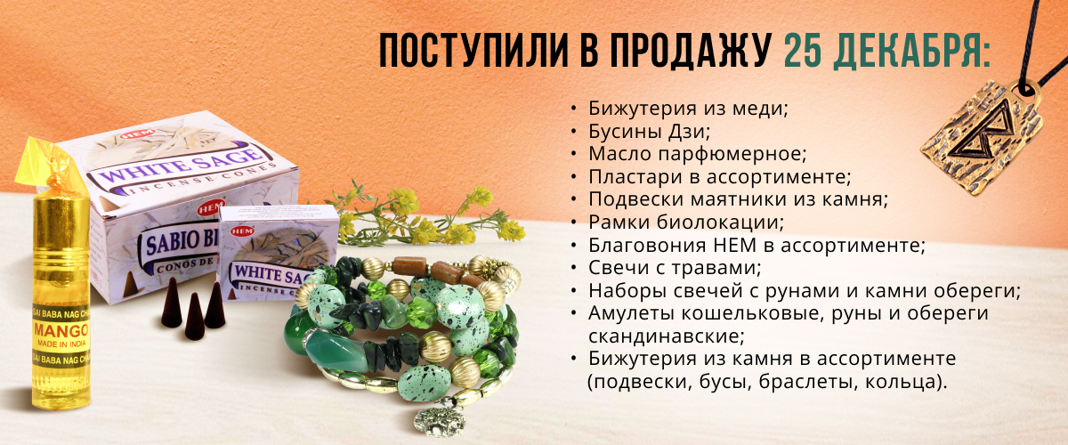 Поступили в продажу 25 декабря: бижутерия из меди, бусины Дзи, масло парфюмерное, пластари в ассортименте; подвески маятники из камня, рамки биолокации, благовония HEM в ассортименте, свечи с травами, наборы свечей с рунами и камни обереги; амулеты 